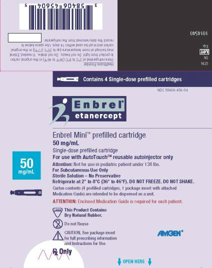 PRINCIPAL DISPLAY PANEL Contains 4 Single-dose prefilled cartridges NDC 58406-456-04 Enbrel® etanercept 50 mg/mL Enbrel Mini™ prefilled cartridge 50 mg/mL Single-dose prefilled cartridge For use with AutoTouch™ reusuable autoinjector only Attention: Not for use in pediatric patient under 138 lbs. For Subcutaneous Use Only Sterile Solution – No Preservative Refrigerate at 2°C to 8°C (36° to 46°F). DO NOT FREEZE. DO NOT SHAKE. Carton contents (4 prefilled cartridges, 1 package insert with attached Medication Guide) are intended to be dispensed as a unit. ATTENTION: Enclosed Medication Guide is required for each patient. This Product Contains Dry Natural Rubber. Do not Reuse CAUTION, See package insert for full prescribing information and Instructions for Use Rx Only AMGEN®