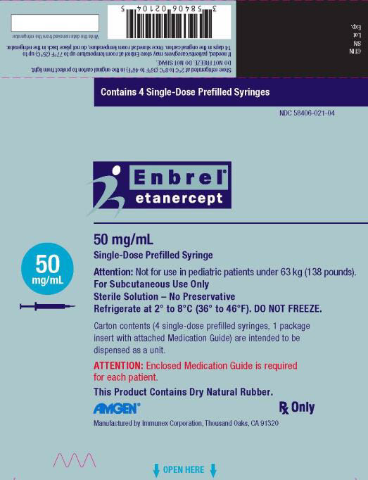 PRINCIPAL DISPLAY PANEL Contains 4 Single-Dose Prefilled Syringes NDC 58406-021-04 Enbrel® etanercept 50 mg/mL Single-Dose Prefilled Syringe 50 mg/mL Attention: Not for use in pediatric patients under 63 kg (138 pounds). For Subcutaneous Use Only Sterile Solution – No Preservative Refrigerate at 2° to 8°C (36° to 46°F). DO NOT FREEZE. Carton contents (4 single-dose prefilled syringes, 1 package insert with attached Medication Guide) are intended to be dispensed as a unit. ATTENTION: Enclosed Medication Guide is required for each patient. This Product Contains Dry Natural Rubber. AMGEN® Rx Only Manufactured by Immunex Corporation, Thousand Oaks, CA 91320