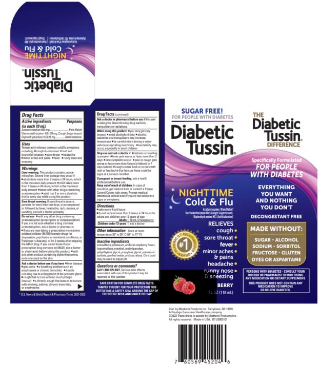 SUGAR & ALCOHOL FREE!
Specifically Formulated for Diabetics
Diabetic Tussin®
NIGHTTIME
COLD & FLU
Acetaminophen (Pain Relief)
Dextromethorphan HBr (Cough Suppressant)
Diphenhydramine HCl (Antihistamine)
Relieves:
• Cough
• Sore throat
• Runny nose & sneezing
• Minor aches & pains
• Headache
• Fever
Improved Berry Flavor 
4 FL OZ (118 mL)
