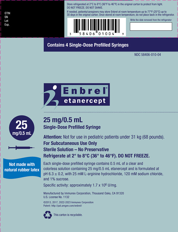 PRINCIPAL DISPLAY PANEL Contains 4 Single-Dose Prefilled Syringes NDC 58406-010-04 Enbrel® etanercept 25 mg/0.5 mL Single-Dose Prefilled Syringe 25 mg/0.5 mL Attention: Not for use in pediatric patients under 31 kg (68 pounds). For Subcutaneous Use Only Sterile Solution – No Preservative Refrigerate at 2° to 8°C (36° to 46°F). DO NOT FREEZE. Carton contents (4 single-dose prefilled syringes, 1 package insert with attached Medication Guide) are intended to be dispensed as a unit. ATTENTION: Enclosed Medication Guide is required for each patient. This Product Contains Dry Natural Rubber. AMGEN® Rx Only Manufactured by Immunex Corporation, Thousand Oaks, CA 91320