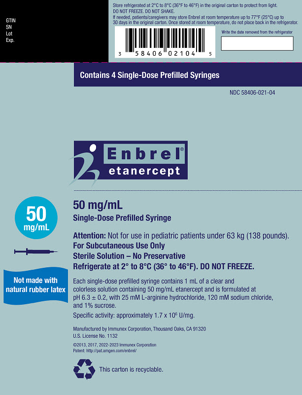 PRINCIPAL DISPLAY PANEL Contains 4 Single-Dose Prefilled Syringes NDC 58406-021-04 Enbrel® etanercept 50 mg/mL Single-Dose Prefilled Syringe 50 mg/mL Attention: Not for use in pediatric patients under 63 kg (138 pounds). For Subcutaneous Use Only Sterile Solution – No Preservative Refrigerate at 2° to 8°C (36° to 46°F). DO NOT FREEZE. Carton contents (4 single-dose prefilled syringes, 1 package insert with attached Medication Guide) are intended to be dispensed as a unit. ATTENTION: Enclosed Medication Guide is required for each patient. This Product Contains Dry Natural Rubber. AMGEN® Rx Only Manufactured by Immunex Corporation, Thousand Oaks, CA 91320